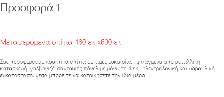 Προσφορά 1 Μεταφερόμενα σπίτια 480 εκ x600 εκ Σας προσφέρουμε πρακτικά σπίτια σε τιμές ευκαιρίας , φτιαγμένα από μεταλλική κατασκευή γαλβανιζέ, σάντουιτς πάνελ με μόνωση 4 εκ , ηλεκτρολογική και υδραυλική εγκατάσταση, μέσα μπορείτε να κατοικήσετε την ίδια μέρα. 