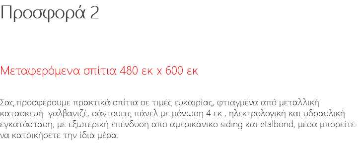 Προσφορά 2 Μεταφερόμενα σπίτια 480 εκ x 600 εκ Σας προσφέρουμε πρακτικά σπίτια σε τιμές ευκαιρίας, φτιαγμένα από μεταλλική κατασκευή γαλβανιζέ, σάντουιτς πάνελ με μόνωση 4 εκ , ηλεκτρολογική και υδραυλική εγκατάσταση, με εξωτερική επένδυση απο αμερικάνικο siding και etalbond, μέσα μπορείτε να κατοικήσετε την ίδια μέρα. 