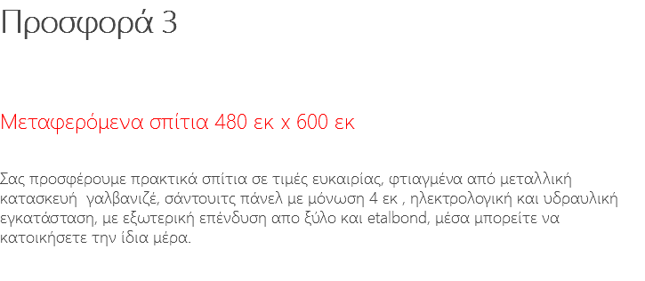 Προσφορά 3 Μεταφερόμενα σπίτια 480 εκ x 600 εκ Σας προσφέρουμε πρακτικά σπίτια σε τιμές ευκαιρίας, φτιαγμένα από μεταλλική κατασκευή γαλβανιζέ, σάντουιτς πάνελ με μόνωση 4 εκ , ηλεκτρολογική και υδραυλική εγκατάσταση, με εξωτερική επένδυση απο ξύλο και etalbond, μέσα μπορείτε να κατοικήσετε την ίδια μέρα. 