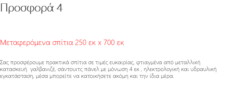 Προσφορά 4 Μεταφερόμενα σπίτια 250 εκ x 700 εκ Σας προσφέρουμε πρακτικά σπίτια σε τιμές ευκαιρίας, φτιαγμένα από μεταλλική κατασκευή γαλβανιζέ, σάντουιτς πάνελ με μόνωση 4 εκ , ηλεκτρολογική και υδραυλική εγκατάσταση, μέσα μπορείτε να κατοικήσετε ακόμη και την ίδια μέρα.