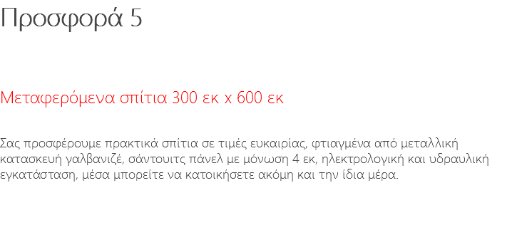 Προσφορά 5 Μεταφερόμενα σπίτια 300 εκ x 600 εκ Σας προσφέρουμε πρακτικά σπίτια σε τιμές ευκαιρίας, φτιαγμένα από μεταλλική κατασκευή γαλβανιζέ, σάντουιτς πάνελ με μόνωση 4 εκ, ηλεκτρολογική και υδραυλική εγκατάσταση, μέσα μπορείτε να κατοικήσετε ακόμη και την ίδια μέρα.