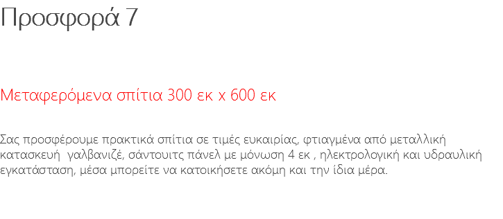 Προσφορά 7 Μεταφερόμενα σπίτια 300 εκ x 600 εκ Σας προσφέρουμε πρακτικά σπίτια σε τιμές ευκαιρίας, φτιαγμένα από μεταλλική κατασκευή γαλβανιζέ, σάντουιτς πάνελ με μόνωση 4 εκ , ηλεκτρολογική και υδραυλική εγκατάσταση, μέσα μπορείτε να κατοικήσετε ακόμη και την ίδια μέρα. 
