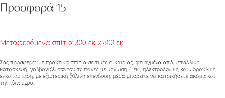 Προσφορά 15 Μεταφερόμενα σπίτια 300 εκ x 800 εκ Σας προσφέρουμε πρακτικά σπίτια σε τιμές ευκαιρίας, φτιαγμένα από μεταλλική κατασκευή γαλβανιζέ, σάντουιτς πάνελ με μόνωση 4 εκ , ηλεκτρολογική και υδραυλική εγκατάσταση, με εξωτερική ξύλινη επένδυση, μέσα μπορείτε να κατοικήσετε ακάμα και την ίδια μέρα.