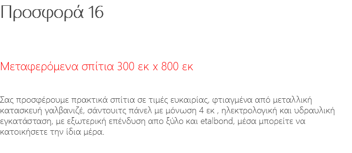 Προσφορά 16 Μεταφερόμενα σπίτια 300 εκ x 800 εκ Σας προσφέρουμε πρακτικά σπίτια σε τιμές ευκαιρίας, φτιαγμένα από μεταλλική κατασκευή γαλβανιζέ, σάντουιτς πάνελ με μόνωση 4 εκ , ηλεκτρολογική και υδραυλική εγκατάσταση, με εξωτερική επένδυση απο ξύλο και etalbond, μέσα μπορείτε να κατοικήσετε την ίδια μέρα. 