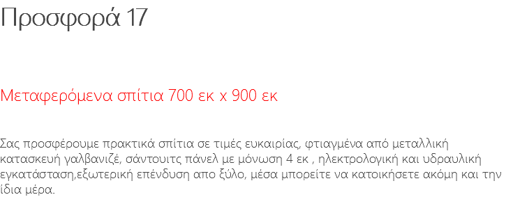 Προσφορά 17 Μεταφερόμενα σπίτια 700 εκ x 900 εκ Σας προσφέρουμε πρακτικά σπίτια σε τιμές ευκαιρίας, φτιαγμένα από μεταλλική κατασκευή γαλβανιζέ, σάντουιτς πάνελ με μόνωση 4 εκ , ηλεκτρολογική και υδραυλική εγκατάσταση,εξωτερική επένδυση απο ξύλο, μέσα μπορείτε να κατοικήσετε ακόμη και την ίδια μέρα.