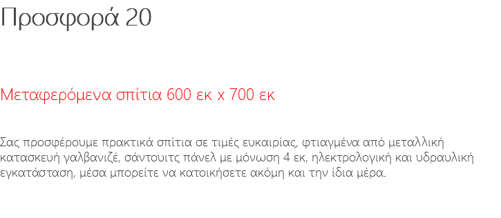 Προσφορά 20 Μεταφερόμενα σπίτια 600 εκ x 700 εκ Σας προσφέρουμε πρακτικά σπίτια σε τιμές ευκαιρίας, φτιαγμένα από μεταλλική κατασκευή γαλβανιζέ, σάντουιτς πάνελ με μόνωση 4 εκ, ηλεκτρολογική και υδραυλική εγκατάσταση, μέσα μπορείτε να κατοικήσετε ακόμη και την ίδια μέρα. 