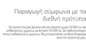 &nbsp;Παραγωγή σύμφωνα με τα διεθνή πρότυπα Τα προϊόντα μας βρίσκονται σε κλειστό χώρο 12.000 τμ και εκθεσιακούς χώρους με έκταση 35.000 τμ. Σε κάθε επίσκεψη στους εκθεσιακούς χώρους, θα μπορούσατε να δείτε διαφόρα απο τα προϊόντα μας.