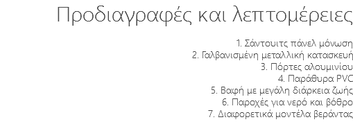 Προδιαγραφές και λεπτομέρειες 1. Σάντουιτς πάνελ μόνωση 2. Γαλβανισμένη μεταλλική κατασκευή 3. Πόρτες αλουμινίου 4. Παράθυρα PVC 5. Βαφή με μεγάλη διάρκεια ζωής 6. Παροχές για νερό και βόθρο 7. Διαφορετικά μοντέλα βεράντας 