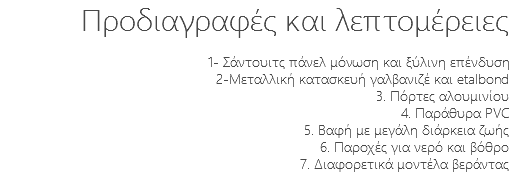 Προδιαγραφές και λεπτομέρειες 1- Σάντουιτς πάνελ μόνωση και ξύλινη επένδυση 2-Μεταλλική κατασκευή γαλβανιζέ και etalbond 3. Πόρτες αλουμινίου 4. Παράθυρα PVC 5. Βαφή με μεγάλη διάρκεια ζωής 6. Παροχές για νερό και βόθρο 7. Διαφορετικά μοντέλα βεράντας 