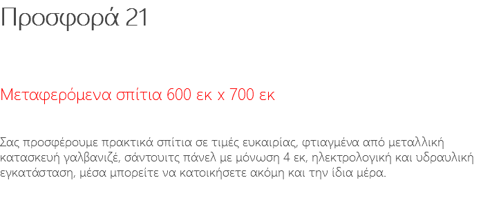 Προσφορά 21 Μεταφερόμενα σπίτια 600 εκ x 700 εκ Σας προσφέρουμε πρακτικά σπίτια σε τιμές ευκαιρίας, φτιαγμένα από μεταλλική κατασκευή γαλβανιζέ, σάντουιτς πάνελ με μόνωση 4 εκ, ηλεκτρολογική και υδραυλική εγκατάσταση, μέσα μπορείτε να κατοικήσετε ακόμη και την ίδια μέρα. 