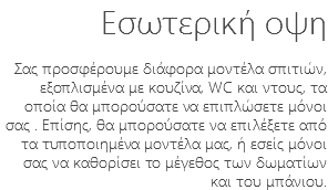Εσωτερική οψη Σας προσφέρουμε διάφορα μοντέλα σπιτιών, εξοπλισμένα με κουζίνα, WC και ντους, τα οποία θα μπορούσατε να επιπλώσετε μόνοι σας . Επίσης, θα μπορούσατε να επιλέξετε από τα τυποποιημένα μοντέλα μας, ή εσείς μόνοι σας να καθορίσει το μέγεθος των δωματίων και του μπάνιου.